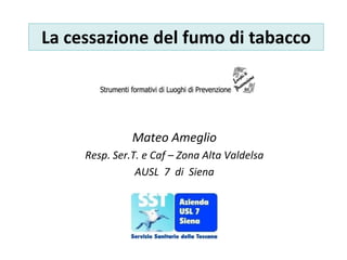 La cessazione del fumo di tabacco
Mateo Ameglio
Resp. Ser.T. e Caf – Zona Alta Valdelsa
AUSL 7 di Siena
 