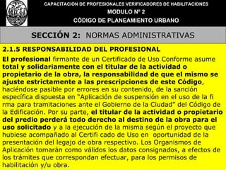 SECCIÓN 2:   NORMAS ADMINISTRATIVAS CAPACITACIÓN DE PROFESIONALES VERIFICADORES DE HABILITACIONES MODULO Nº 2 CÓDIGO DE PLANEAMIENTO URBANO 2.1.5 RESPONSABILIDAD DEL PROFESIONAL El profesional  firmante de un Certificado de Uso Conforme asume  total y solidariamente con el titular de la actividad o propietario de la obra, la responsabilidad de que el mismo se ajuste estrictamente a las prescripciones de este Código , haciéndose pasible por errores en su contenido, de la sanción específica dispuesta en “Aplicación de suspensión en el uso de la fi rma para tramitaciones ante el Gobierno de la Ciudad” del Código de la Edificación. Por su parte,  el titular de la actividad o propietario del predio perderá todo derecho al destino de la obra para el uso solicitado  y a la ejecución de la misma según el proyecto que hubiese acompañado al Certifi cado de Uso en  oportunidad de la presentación del legajo de obra respectivo. Los Organismos de Aplicación tomarán como válidos los datos consignados, a efectos de los trámites que correspondan efectuar, para los permisos de habilitación y/u obra. 