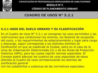 CUADRO DE USOS N° 5.2.1 CAPACITACIÓN DE PROFESIONALES VERIFICADORES DE HABILITACIONES MODULO Nº 2 CÓDIGO DE PLANEAMIENTO URBANO 5.2.1 USOS DEL SUELO URBANO Y SU CLASIFICACIÓN En el Cuadro de Usos N° 5.2.1 se consignan los usos permitidos y las restricciones que condicionan los mismos, los factores de ocupación del suelo, y los requerimientos de estacionamiento y lugar para carga y descarga, según corresponda a los distintos distritos de Zonificación en que se subdivide la Ciudad, salvo en el caso de la zona de Urbanización Determinada (U) y de las Áreas de Protección Histórica (APH), para las cuales regirán normas especiales. El Consejo podrá adecuar los cuadros de usos especiales de estos distritos al Cuadro de Usos correlacionando los distritos de zonificación general con los subdistritos o subzonas de las normativas especiales. 