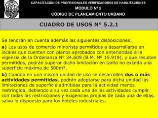 CUADRO DE USOS N° 5.2.1 CAPACITACIÓN DE PROFESIONALES VERIFICADORES DE HABILITACIONES MODULO Nº 2 CÓDIGO DE PLANEAMIENTO URBANO Se tendrán en cuenta además las siguientes disposiciones: a)  Los usos de comercio minorista permitidos a desarrollarse en locales que cuenten con planos aprobados con anterioridad a la vigencia de la Ordenanza N° 34.609 (B.M. Nº 15.919), y que resulten permitidos, podrán superar dicha limitación en tanto no exceda una superficie máxima de 500m². b)  Cuando en una misma unidad de uso se desarrollen  dos o más actividades permitidas , podrán adoptarse para dicha unidad las limitaciones de superficie admitidas para la actividad menos restringida, debiendo a su vez cada una de las actividades cumplir con todas las restricciones y exigencias propias de cada una de ellas, salvo lo dispuesto para los hoteles industriales. 