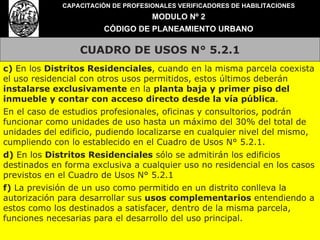 CUADRO DE USOS N° 5.2.1 CAPACITACIÓN DE PROFESIONALES VERIFICADORES DE HABILITACIONES MODULO Nº 2 CÓDIGO DE PLANEAMIENTO URBANO c)  En los  Distritos Residenciales , cuando en la misma parcela coexista el uso residencial con otros usos permitidos, estos últimos deberán  instalarse exclusivamente  en la  planta baja y primer piso del inmueble y contar con acceso directo desde la vía pública . En el caso de estudios profesionales, oficinas y consultorios, podrán funcionar como unidades de uso hasta un máximo del 30% del total de unidades del edificio, pudiendo localizarse en cualquier nivel del mismo, cumpliendo con lo establecido en el Cuadro de Usos N° 5.2.1. d)  En los  Distritos Residenciales  sólo se admitirán los edificios destinados en forma exclusiva a cualquier uso no residencial en los casos previstos en el Cuadro de Usos N° 5.2.1 f)  La previsión de un uso como permitido en un distrito conlleva la autorización para desarrollar sus  usos complementarios  entendiendo a estos como los destinados a satisfacer, dentro de la misma parcela, funciones necesarias para el desarrollo del uso principal. 
