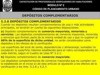 DEPÓSITOS COMPLEMENTARIOS CAPACITACIÓN DE PROFESIONALES VERIFICADORES DE HABILITACIONES MODULO Nº 2 CÓDIGO DE PLANEAMIENTO URBANO 5.2.8 DEPÓSITOS COMPLEMENTARIOS Cuando los depósitos resultan complementarios de una o más actividades principales, se tendrán en cuenta las siguientes disposiciones: a)  Depósito complementario de  comercio mayorista, minorista y servicios : Los depósitos complementarios de comercio mayorista, minorista y servicios que formen parte de la misma unidad de uso y que no superen el  60% de la superficie de dicha unidad , no serán considerados como depósitos a los efectos de la zonificación. Las superficies del local de venta, dependencias y almacenaje, sumadas no excederán la superficie máxima establecida para el rubro correspondiente en cada distrito, según el Cuadro de Usos N° 5.2.1. b)  Depósito complementario de  comercio mayorista : Los depósitos complementarios de comercio mayorista que no cumplan con lo establecido en el inciso a) de este artículo se ajustarán a los efectos de la zonificación a los Arts. 5.2.6 y 5.2.7. 