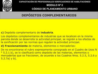 DEPÓSITOS COMPLEMENTARIOS CAPACITACIÓN DE PROFESIONALES VERIFICADORES DE HABILITACIONES MODULO Nº 2 CÓDIGO DE PLANEAMIENTO URBANO c)  Depósito complementario de  industria . Los depósitos complementarios de industrias que se localicen en la misma parcela donde se desarrolla la actividad principal, se regirán a los efectos de la zonificación por las normas que regulen la actividad principal. d) Fraccionamiento  de materia, elementos o mercaderías: De no encontrarse el rubro expresamente consignado en el Cuadro de Usos N° 5.2.1.b), se lo clasificará como depósito de las materias, elementos o mercaderías que se fraccionen, de acuerdo a los Cuadros Nros. 5.2.5, 5.2.6 y 5.2.7a) y b). 