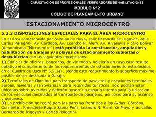 ESTACIONAMIENTO MICROCENTRO CAPACITACIÓN DE PROFESIONALES VERIFICADORES DE HABILITACIONES MODULO Nº 2 CÓDIGO DE PLANEAMIENTO URBANO 5.3.3 DISPOSICIONES ESPECIALES PARA EL ÁREA MICROCENTRO En el área comprendida por Avenida de Mayo, calle Bernardo de Irigoyen, calle Carlos Pellegrini, Av. Córdoba, Av. Leandro N. Alem, Av. Rivadavia y calle Bolívar (denominada "Microcentro")  está prohibida la construcción, ampliación y habilitación de Garajes y/o playas de estacionamiento cubiertas o descubiertas  con las siguientes excepciones: 1)  Edificios de oficinas, bancarios, de vivienda y hotelería en cuyo caso resulta optativo el cumplimiento de los requerimientos de estacionamiento establecidos en el Cuadro de Usos N° 5.2.1a) , siendo este requerimiento la superficie máxima pasible de ser destinada a Garaje. 2)  Terminales de Omnibus para transporte de pasajeros y estaciones terminales aéreas, navieras y ferroviarias y para recorridos turísticos: solo podrán estar ubicadas sobre Avenidas y deberán poseer un espacio interno para la ubicación de los vehículos destinados al transporte de pasajeros, así como para su ascenso y descenso. 3)  La prohibición no regirá para las parcelas frentistas a las Avdas. Córdoba, Corrientes, Presidente Roque Sáenz Peña, Leandro N. Alem, de Mayo y las calles Bernardo de Irigoyen y Carlos Pellegrini. 
