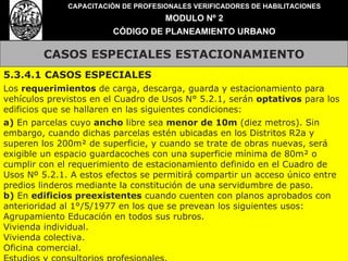 CASOS ESPECIALES ESTACIONAMIENTO CAPACITACIÓN DE PROFESIONALES VERIFICADORES DE HABILITACIONES MODULO Nº 2 CÓDIGO DE PLANEAMIENTO URBANO 5.3.4.1 CASOS ESPECIALES  Los  requerimientos  de carga, descarga, guarda y estacionamiento para vehículos previstos en el Cuadro de Usos N° 5.2.1, serán  optativos  para los edificios que se hallaren en las siguientes condiciones: a)  En parcelas cuyo  ancho  libre sea  menor de 10m  (diez metros). Sin embargo, cuando dichas parcelas estén ubicadas en los Distritos R2a y superen los 200m² de superficie, y cuando se trate de obras nuevas, será exigible un espacio guardacoches con una superficie mínima de 80m² o cumplir con el requerimiento de estacionamiento definido en el Cuadro de Usos Nº 5.2.1. A estos efectos se permitirá compartir un acceso único entre predios linderos mediante la constitución de una servidumbre de paso. b)  En  edificios preexistentes  cuando cuenten con planos aprobados con anterioridad al 1°/5/1977 en los que se prevean los siguientes usos: Agrupamiento Educación en todos sus rubros. Vivienda individual. Vivienda colectiva. Oficina comercial. Estudios y consultorios profesionales. 