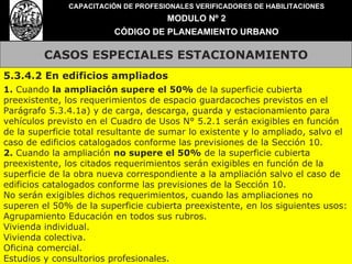 CASOS ESPECIALES ESTACIONAMIENTO CAPACITACIÓN DE PROFESIONALES VERIFICADORES DE HABILITACIONES MODULO Nº 2 CÓDIGO DE PLANEAMIENTO URBANO 5.3.4.2 En edificios ampliados 1.  Cuando  la ampliación supere el 50%  de la superficie cubierta preexistente, los requerimientos de espacio guardacoches previstos en el Parágrafo 5.3.4.1a) y de carga, descarga, guarda y estacionamiento para vehículos previsto en el Cuadro de Usos N° 5.2.1 serán exigibles en función de la superficie total resultante de sumar lo existente y lo ampliado, salvo el caso de edificios catalogados conforme las previsiones de la Sección 10. 2.  Cuando la ampliación  no supere el 50%  de la superficie cubierta preexistente, los citados requerimientos serán exigibles en función de la superficie de la obra nueva correspondiente a la ampliación salvo el caso de edificios catalogados conforme las previsiones de la Sección 10. No serán exigibles dichos requerimientos, cuando las ampliaciones no superen el 50% de la superficie cubierta preexistente, en los siguientes usos: Agrupamiento Educación en todos sus rubros. Vivienda individual. Vivienda colectiva. Oficina comercial. Estudios y consultorios profesionales. 