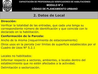 2. Datos de Local CAPACITACIÓN DE PROFESIONALES VERIFICADORES DE HABILITACIONES MODULO Nº 2 CÓDIGO DE PLANEAMIENTO URBANO Dirección: Verificar la totalidad de las entradas, que cada una tenga su correspondiente número de identificación y que coincida con lo declarado en la habilitación. Conformación de la Parcela: Ancho de la misma (requerimiento de estacionamiento) Otros usos en la parcela (ver límites de superficie establecidos por el Cuadro de Usos N° 5.2.1 Locales no habilitados: Informar respecto a sectores, ambientes, o locales dentro del establecimiento que no estén afectados a la actividad. Delimitación o sectorización. 