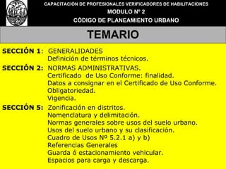 CAPACITACIÓN DE PROFESIONALES VERIFICADORES DE HABILITACIONES MODULO Nº 2 CÓDIGO DE PLANEAMIENTO URBANO TEMARIO SECCIÓN 1 :  GENERALIDADES Definición de términos técnicos. SECCIÓN 2:   NORMAS ADMINISTRATIVAS. Certificado  de Uso Conforme: finalidad. Datos a consignar en el Certificado de Uso Conforme. Obligatoriedad. Vigencia. SECCIÓN 5:   Zonificación en distritos. Nomenclatura y delimitación. Normas generales sobre usos del suelo urbano. Usos del suelo urbano y su clasificación. Cuadro de Usos Nº 5.2.1 a) y b) Referencias Generales Guarda ó estacionamiento vehicular.  Espacios para carga y descarga. 