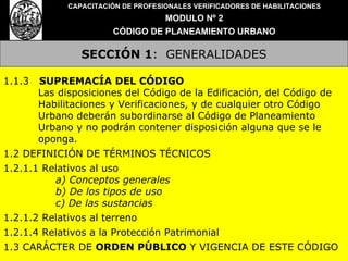 SECCIÓN 1 :  GENERALIDADES CAPACITACIÓN DE PROFESIONALES VERIFICADORES DE HABILITACIONES MODULO Nº 2 CÓDIGO DE PLANEAMIENTO URBANO 1.1.3  SUPREMACÍA DEL CÓDIGO Las disposiciones del Código de la Edificación, del Código de Habilitaciones y Verificaciones, y de cualquier otro Código Urbano deberán subordinarse al Código de Planeamiento Urbano y no podrán contener disposición alguna que se le oponga. 1.2 DEFINICIÓN DE TÉRMINOS TÉCNICOS 1.2.1.1 Relativos al uso a) Conceptos generales b) De los tipos de uso c) De las sustancias 1.2.1.2 Relativos al terreno 1.2.1.4 Relativos a la Protección Patrimonial 1.3 CARÁCTER DE  ORDEN PÚBLICO  Y VIGENCIA DE ESTE CÓDIGO 