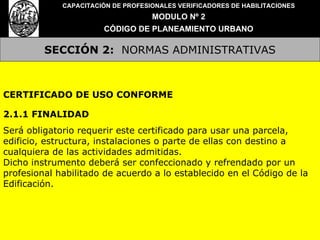 SECCIÓN 2:   NORMAS ADMINISTRATIVAS CAPACITACIÓN DE PROFESIONALES VERIFICADORES DE HABILITACIONES MODULO Nº 2 CÓDIGO DE PLANEAMIENTO URBANO CERTIFICADO DE USO CONFORME 2.1.1 FINALIDAD Será obligatorio requerir este certificado para usar una parcela, edificio, estructura, instalaciones o parte de ellas con destino a cualquiera de las actividades admitidas. Dicho instrumento deberá ser confeccionado y refrendado por un profesional habilitado de acuerdo a lo establecido en el Código de la Edificación. 