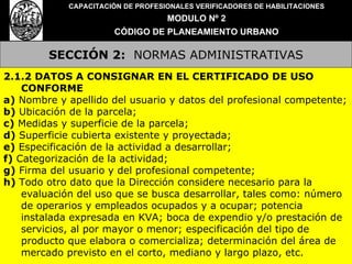 SECCIÓN 2:   NORMAS ADMINISTRATIVAS CAPACITACIÓN DE PROFESIONALES VERIFICADORES DE HABILITACIONES MODULO Nº 2 CÓDIGO DE PLANEAMIENTO URBANO 2.1.2 DATOS A CONSIGNAR EN EL CERTIFICADO DE USO CONFORME a)  Nombre y apellido del usuario y datos del profesional competente; b)  Ubicación de la parcela; c)  Medidas y superficie de la parcela; d)  Superficie cubierta existente y proyectada; e)  Especificación de la actividad a desarrollar; f)  Categorización de la actividad; g)  Firma del usuario y del profesional competente; h)  Todo otro dato que la Dirección considere necesario para la evaluación del uso que se busca desarrollar, tales como: número de operarios y empleados ocupados y a ocupar; potencia instalada expresada en KVA; boca de expendio y/o prestación de servicios, al por mayor o menor; especificación del tipo de producto que elabora o comercializa; determinación del área de mercado previsto en el corto, mediano y largo plazo, etc. 
