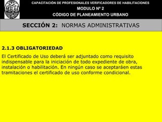 SECCIÓN 2:   NORMAS ADMINISTRATIVAS CAPACITACIÓN DE PROFESIONALES VERIFICADORES DE HABILITACIONES MODULO Nº 2 CÓDIGO DE PLANEAMIENTO URBANO 2.1.3 OBLIGATORIEDAD El Certificado de Uso deberá ser adjuntado como requisito indispensable para la iniciación de todo expediente de obra, instalación o habilitación. En ningún caso se aceptará en estas tramitaciones el certificado de uso conforme condicional. 