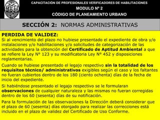 SECCIÓN 2:   NORMAS ADMINISTRATIVAS CAPACITACIÓN DE PROFESIONALES VERIFICADORES DE HABILITACIONES MODULO Nº 2 CÓDIGO DE PLANEAMIENTO URBANO PERDIDA DE VALIDEZ: Si al vencimiento del plazo no hubiese presentado el expediente de obra y/o instalaciones y/o habilitaciones y/o solicitudes de categorización de las actividades para la obtención del  Certificado de Aptitud Ambiental  a que se refiere la Ley N° 123 y su modificatoria Ley N° 452 y disposiciones reglamentarias. Cuando se hubiese presentado el legajo respectivo  sin la totalidad de los requisitos técnico/ administrativos  exigibles según el caso y los faltantes no fueran cubiertos dentro de los 180 (ciento ochenta) días de la fecha de inicio del expediente. Si habiéndose presentado el legajo respectivo se le formularan  observaciones  de cualquier naturaleza y las mismas no fueran corregidas dentro de los 60 (sesenta) días de su notificación. Para la formulación de las observaciones la Dirección deberá considerar que el plazo de 60 (sesenta) días otorgado para realizar las correcciones está incluido en el plazo de validez del Certificado de Uso Conforme. 