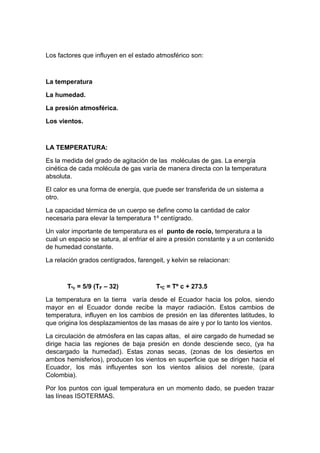 Los factores que influyen en el estado atmosférico son:



La temperatura

La humedad.

La presión atmosférica.

Los vientos.



LA TEMPERATURA:

Es la medida del grado de agitación de las moléculas de gas. La energía
cinética de cada molécula de gas varía de manera directa con la temperatura
absoluta.

El calor es una forma de energía, que puede ser transferida de un sistema a
otro.

La capacidad térmica de un cuerpo se define como la cantidad de calor
necesaria para elevar la temperatura 1º centígrado.

Un valor importante de temperatura es el punto de rocío, temperatura a la
cual un espacio se satura, al enfriar el aire a presión constante y a un contenido
de humedad constante.

La relación grados centígrados, farengeit, y kelvin se relacionan:



       Tºc = 5/9 (TF – 32)             TºC = Tº c + 273.5

La temperatura en la tierra varía desde el Ecuador hacia los polos, siendo
mayor en el Ecuador donde recibe la mayor radiación. Estos cambios de
temperatura, influyen en los cambios de presión en las diferentes latitudes, lo
que origina los desplazamientos de las masas de aire y por lo tanto los vientos.

La circulación de atmósfera en las capas altas, el aire cargado de humedad se
dirige hacia las regiones de baja presión en donde desciende seco, (ya ha
descargado la humedad). Estas zonas secas, (zonas de los desiertos en
ambos hemisferios), producen los vientos en superficie que se dirigen hacia el
Ecuador, los más influyentes son los vientos alisios del noreste, (para
Colombia).

Por los puntos con igual temperatura en un momento dado, se pueden trazar
las líneas ISOTERMAS.
 