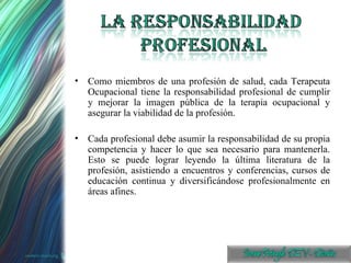 Como miembros de una profesión de salud, cada Terapeuta Ocupacional tiene la responsabilidad profesional de cumplir y mejorar la imagen pública de la terapia ocupacional y asegurar la viabilidad de la profesión. Cada profesional debe asumir la responsabilidad de su propia competencia y hacer lo que sea necesario para mantenerla. Esto se puede lograr leyendo la última literatura de la profesión, asistiendo a encuentros y conferencias, cursos de educación continua y diversificándose profesionalmente en áreas afines.  
