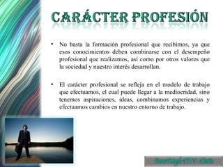 No basta la formación profesional que recibimos, ya que esos conocimientos deben combinarse con el desempeño profesional que realizamos, así como por otros valores que la sociedad y nuestro interés desarrollan. El carácter profesional se refleja en el modelo de trabajo que efectuamos, el cual puede llegar a la mediocridad, sino tenemos aspiraciones, ideas, combinamos experiencias y efectuamos cambios en nuestro entorno de trabajo. 