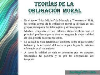 En el texto “Ética Médica” de Monagle y Thomasma (1988), las teorías acerca de la obligación moral se dividen en dos grupos principales: las teleológicas y deontológicas. Muchos terapeutas en sus dilemas éticos explican que el principal problema que se tiene es asegurar la mejor calidad de vida posible para sus pacientes. La calidad de vida determina el ambiente sobre el que se debe trabajar y la necesidad del servicio para lograr la máxima eficiencia en el tratamiento. A veces la calidad de vida se determina por los aspectos financieros del paciente y no por las obligaciones del terapeuta 