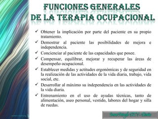 Obtener la implicación por parte del paciente en su propio tratamiento. Demostrar al paciente las posibilidades de mejora e independencia. Concienciar al paciente de las capacidades que posee. Compensar, equilibrar, mejorar y recuperar las áreas de desempeño ocupacional. Establecer medidas y actitudes ergonómicas y de seguridad en la realización de las actividades de la vida diaria, trabajo, vida social, etc. Desarrollar al máximo su independencia en las actividades de la vida diaria. Entrenamiento en el uso de ayudas técnicas, tanto de alimentación, aseo personal, vestido, labores del hogar y silla de ruedas. 
