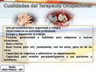 Una personalidad bien organizada e integra. Objetividad en su actividad profesional. Energía y disposición al trabajo. Firmeza, generosidad y habilidad para adaptarse a nuevas situaciones. Buen criterio Buen humor para reír, juntamente, con los otros, pero no de los otros. Capacidad de organizar y administrar un departamento. Capacidad para enseñar permanentemente a sus pacientes y familiares. 