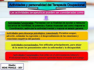 Las actividades terapéuticas pueden ser consideradas como Actividades para descarga psicológica: (emocional):  Permiten ocupar,  advertir, estimular la expresión y el desprendimiento de las emociones y reacciones negativas del paciente Actividades recreacionales:  Son utilizadas principalmente, para alejar  de la mente los pensamientos sobre la enfermedad y la discapacidad. Actividades Vocacionales:  Son útiles en el entrenamiento laboral y  Profesional futuro. Permiten conocer aptitudes hacia el mundo del trabajo 