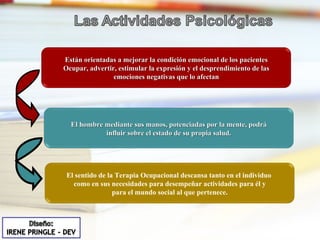 Están orientadas a mejorar la condición emocional de los pacientes Ocupar, advertir, estimular la expresión y el desprendimiento de las emociones negativas que lo afectan El hombre mediante sus manos, potenciadas por la mente, podrá influir sobre el estado de su propia salud. El sentido de la Terapia Ocupacional descansa tanto en el individuo  como en sus necesidades para desempeñar actividades para él y para el mundo social al que pertenece. 