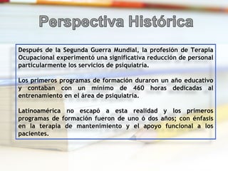 Después de la Segunda Guerra Mundial, la profesión de Terapia Ocupacional experimentó una significativa reducción de personal particularmente los servicios de psiquiatría.  Los primeros programas de formación duraron un año educativo y contaban con un mínimo de 460 horas dedicadas al entrenamiento en el área de psiquiatría. Latinoamérica no escapó a esta realidad y los primeros programas de formación fueron de uno ó dos años; con énfasis en la terapia de mantenimiento y el apoyo funcional a los pacientes.  