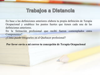 En base a las definiciones anteriores elabora tu propia definición de Terapia Ocupacional y establece los puntos fuertes que tienen cada una de las definiciones anteriores. En la formación profesional que recibí fueron contemplados estos Componentes? ¿Cómo puedo integrarlos en el Quehacer profesional? Por favor envía a mi correo tu concepción de Terapia Ocupacional 