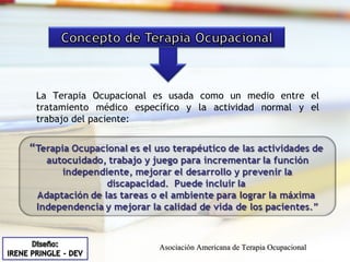 La Terapia Ocupacional es usada como un medio entre el tratamiento médico específico y la actividad normal y el trabajo del paciente: Asociación Americana de Terapia Ocupacional 