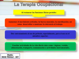 Al restaurar las funciones físicas permite: Aumentar el movimiento articular, la fuerza muscular, la coordinación; así como  desarrollar o mantener la tolerancia al trabajo. Dar entrenamiento al uso de prótesis, especialmente, para el uso en el  miembro superior. Enseñar actividades de la vida diaria tales como : higiene, vestido,  alimentación, transporte, comunicación o actividades instrumentales. 