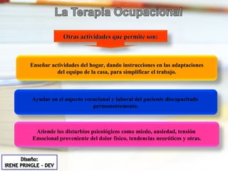 Enseñar actividades del hogar, dando instrucciones en las adaptaciones del equipo de la casa, para simplificar el trabajo. Otras actividades que permite son: Ayudar en el aspecto vocacional y laboral del paciente discapacitado  permanentemente. Atiende los disturbios psicológicos como miedo, ansiedad, tensión  Emocional proveniente del dolor físico, tendencias neuróticos y otras. 