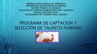 REPUBLICA BOLIVARIANA DE VENEZUELA
UNIVERSIDAD BICENTENARIA DE ARAGUA
VICERECTORADO ACADEMICO
FACULTAD DE CIENCIAS ADMINISTRATIVAS Y SOCIALES
ESCUELA DE PSICOLOGIA
SAN JOAQUIN DE TURMERO-EDO. ARAGUA
PROGRAMA DE CAPTACION Y
SELECCIÓN DE TALENTO HUMANO
PROFESOR: REALIZADO POR:
leydin Mendoza GUERRERO CARLOS
SECCION:A CI 14 231 096
Junio 2022
 