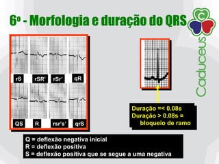 6o
- Morfologia e duração do QRS
rS rSR’ rSr’ qR
QS R rsr’s’ qrS
Duração =< 0.08s
Duração > 0.08s =
bloqueio de ramo
Duração =< 0.08s
Duração > 0.08s =
bloqueio de ramo
Q = deflexão negativa inicial
R = deflexão positiva
S = deflexão positiva que se segue a uma negativa
 