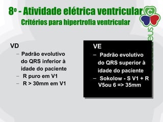 8o
- Atividade elétrica ventricular
Critérios para hipertrofia ventricular
VE
– Padrão evolutivo
do QRS superior à
idade do paciente
– Sokolow - S V1 + R
V5ou 6 => 35mm
VE
– Padrão evolutivo
do QRS superior à
idade do paciente
– Sokolow - S V1 + R
V5ou 6 => 35mm
VD
– Padrão evolutivo
do QRS inferior à
idade do paciente
– R puro em V1
– R > 30mm em V1
 