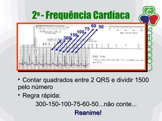 2o
- Frequência Cardíaca
X
300
150
100
75
60 50

Contar quadrados entre 2 QRS e dividir 1500Contar quadrados entre 2 QRS e dividir 1500
pelo númeropelo número

Regra rápida:Regra rápida:
300-150-100-75-60-50...não conte...300-150-100-75-60-50...não conte...
Reanime!Reanime!
 