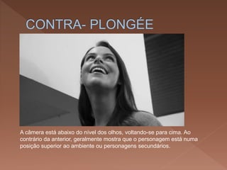 A câmera está abaixo do nível dos olhos, voltando-se para cima. Ao
contrário da anterior, geralmente mostra que o personagem está numa
posição superior ao ambiente ou personagens secundários.
 
