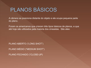 A câmera se posiciona distante do objeto e ele ocupa pequena parte
do plano.
Foram os americanos que criaram três tipos básicos de planos, e que
até hoje são utilizados pela maioria dos cineastas. São eles:
PLANO ABERTO (“LONG SHOT”)
PLANO MÉDIO (“MEDIUM SHOT”)
PLANO FECHADO (“CLOSE-UP)
 