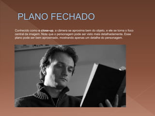 Conhecido como o close-up, a câmera se aproxima bem do objeto, e ele se torna o foco
central da imagem. Note que o personagem pode ser visto mais detalhadamente. Esse
plano pode ser bem aproximado, mostrando apenas um detalhe do personagem.
 