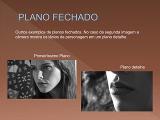 Outros exemplos de planos fechados. No caso da segunda imagem a
câmera mostra os lábios da personagem em um plano detalhe.
Plano detalhe
Primeiríssimo Plano
 