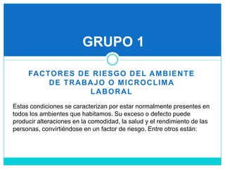 FACTORES DE RIESGO DEL AMBIENTE DE TRABAJO O MICROCLIMA LABORALGRUPO 1Estas condiciones se caracterizan por estar normalmente presentes en todos los ambientes que habitamos. Su exceso o defecto puede producir alteraciones en la comodidad, la salud y el rendimiento de las personas, convirtiéndose en un factor de riesgo. Entre otros están: