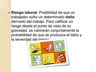  Riesgo laboral: Posibilidad de que un
trabajador sufra un determinado daño
derivado del trabajo. Para calificar un
riesgo desde el punto de vista de su
gravedad, se valorarán conjuntamente la
probabilidad de que se produzca el daño y
la severidad del mismo.
10
 