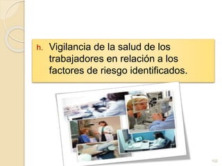 h. Vigilancia de la salud de los
trabajadores en relación a los
factores de riesgo identificados.
102
 