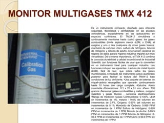 MONITOR MULTIGASES TMX 412
Es un instrumento compacto, diseñado para ofrecerle
seguridad, flexibilidad y confiabilidad en las pruebas
atmosféricas, especialmente en las aplicaciones en
espacios confinados. El TMX412 simultánea y
continuamente monitorea hasta cuatro gases: los gases
combustibles (límite explosivo menor -LEM, o CH4), el
oxígeno y uno o dos cualquiera de cinco gases tóxicos:
monóxido de carbono, cloro, sulfuro de hidrógeno, bióxido
de nitrógeno y dióxido de azufre. Una función opcional de
registro de datos para la higiene industrial imparte aún más
versatilidad. De la misma importancia, el TMX 412 combina
la conocida durabilidad y calidad incondicional de Industrial
Scientific con funciones fáciles de usar que lo convierten
en un instrumento ideal para cualquier industria. Las
funciones incluyen las siguientes: •Lectura de cristal líquido
(LCD), fácil de leer, que indica todos los gases
monitoreados. El teclado del instrumento activa alumbrado
posterior para facilitar la lectura del TMX412 bajo
condiciones de luz deficiente. •Usa paquete de baterías de
níquel-cadmio recargables que operarán continuamente
hasta 10 horas con carga completa. •Estuche: Acero
inoxidable •Dimensiones: 121 x 70 x 51 mm. •Peso: 738
gramos •Sensores: gases combustibles y metano - oxígeno
catalítico y gases tóxicos - sensores electroquímicos
•Rango de medición: Gases Combustibles: 0-100%. LEM
en incrementos de 1%. metano - 0-5% del volumen en
incrementos de 0.1%. Oxígeno, 0-30% del volumen en
incrementos de 0.1% Monóxido de Carbono: 0-999 PPM
en incrementos de 1 PPM Sulfuro de Hidrógeno: 0-999
PPM en incrementos de 1 PPM Bióxido de Azufre: 0-99.9
PPM en incrementos de 1 PPM Bióxido de Nitrógeno: 0-
99.9 PPM en incrementos de 1 PPM Cloro: 0-99.9 PPM en
incrementos de 1 PPM
 