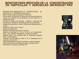 MONITOR PARA MEDICIÓN DE LA CONCENTRACIÓN
DE PARTÍCULAS Y AEROSOLES MICRODUST PRO
MONITOR PARA MEDICIÓN DE LA CONCENTRACIÓN DE
PARTÍCULAS Y AEROSOLES Microdust pro
Monitor de partículas y aerosoles en tiempo real
Único monitor de partículas en tiempo real del mercado capaz de
mostrar los resultados de concentración de forma gráfica en la
pantalla del equipo
Principio de medición por Difracción – Reflexión – Refracción del
haz infrarrojo, “Scattering”, insensible al color de las partículas
Calibración gravimétrica en fábrica. Módulo para calibración por el
usuario
Resolución 0.0001 mgm-3 (1mgm-3)
Ajuste automático del “0”
Selección automática del rango de medición
Tamaño de partículas (0.1 mm a 10 mm), con discriminación
(PM2.5, PM10) utilizando adaptadores y bomba de muestreo
Memoria interna con capacidad para 32 mediciones ajustable
entre 1 y 600 segundos
“Software” para descarga de datos a PC y visualización de la
medición en tiempo real
Extremada facilidad de manejo: Encendido y modo de medición
Sonda extraíble para mediciones en lugares de difícil acceso
Aplicaciones: en Higiene, Ventilación, etc.
 