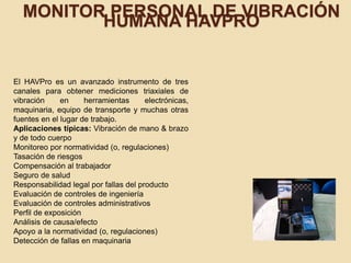 MONITOR PERSONAL DE VIBRACIÓN
HUMANA HAVPRO
El HAVPro es un avanzado instrumento de tres
canales para obtener mediciones triaxiales de
vibración en herramientas electrónicas,
maquinaria, equipo de transporte y muchas otras
fuentes en el lugar de trabajo.
Aplicaciones típicas: Vibración de mano & brazo
y de todo cuerpo
Monitoreo por normatividad (o, regulaciones)
Tasación de riesgos
Compensación al trabajador
Seguro de salud
Responsabilidad legal por fallas del producto
Evaluación de controles de ingeniería
Evaluación de controles administrativos
Perfil de exposición
Análisis de causa/efecto
Apoyo a la normatividad (o, regulaciones)
Detección de fallas en maquinaria
 