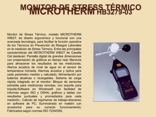 MONITOR DE STRESS TÉRMICO
MICROTHERM HB3279-03
Monitor de Stress Térmico, modelo MICROTHERM
WBGT, de diseño ergonómico y funcional con una
avanzada tecnología, para facilitar la función operativa
de los Técnicos en Prevención de Riesgos Laborales
en la medición de Stress Térmico. Entre las principales
características del MICROTHERM WBGT de Casella
Cel destacan: Pantalla digital de grandes dimensiones
con presentación de gráficos en tiempo real; Memoria
para almacenar los resultados de las mediciones;
Alarma acústica de nivel de agua en el sensor de
temperatura húmeda; Alarmas acústica y óptica para
cada parámetro medido y calculado; Alimentación por
baterías alcalinas o recargables. Sistema de carga
rápida integrado en el monitor; Bloque de sensores
extraíble para mediciones remotas, con soporte para
trípode;Software en Windows® con facilidad de
informes según ISO y OSHA; gráficos y tablas con
resultados puntuales y promediados para cada
medición.; Calculo de regímenes de trabajo-descanso
en software de PC; Suministrado en maletín con
accesorios para su correcto funcionamiento;
Fabricados según normas ISO 7234/DIN.
 