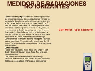 MEDIDOR DE RADIACIONESNO IONIZANTES
Características y Aplicaciones: Electromagnéticos de
las emisiones medidas de energía eléctrica y líneas de
transmisión de potencia, ordenador, aire acondicionado,
audio / vídeo y otros aparatos y equipos eléctricos. Si
bien las pruebas de los efectos cancerígenos de tales
emisiones electromagnéticas todavía concluyentes, se
recomienda la evitación prudente para evitar el exceso
de exposición durante largos períodos de tiempo. La
pantalla indica cuando el objeto que se mide está fuera
de alcance, así como cuando la batería está baja.
Características estándar y máximo de espera. Powered
by una batería de 9V una duración aproximada de 100
horas. Viene con batería, instrucciones, y una suave caja
de transporte.
Características:
Reads milli-Gauss and micro-Tesla on a large 1" high
display Dice mili Gauss y micro-Tesla-1 en una gran
"pantalla de alta
Low battery indicator Indicador de batería baja
Standard and maximum hold Norma máxima y celebrar
100 hours of operations 100 horas de operaciones
EMF Meter - Sper Scientific
 