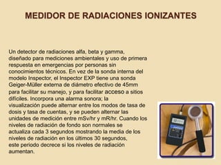 MEDIDOR DE RADIACIONES IONIZANTES
Un detector de radiaciones alfa, beta y gamma,
diseñado para mediciones ambientales y uso de primera
respuesta en emergencias por personas sin
conocimientos técnicos. En vez de la sonda interna del
modelo Inspector, el Inspector EXP tiene una sonda
Geiger-Müller externa de diámetro efectivo de 45mm
para facilitar su manejo, y para facilitar acceso a sitios
difíciles. Incorpora una alarma sonora; la
visualización puede alternar entre los modos de tasa de
dosis y tasa de cuentas, y se pueden alternar las
unidades de medición entre mSv/hr y mR/hr. Cuando los
niveles de radiación de fondo son normales se
actualiza cada 3 segundos mostrando la media de los
niveles de radiación en los últimos 30 segundos,
este periodo decrece si los niveles de radiación
aumentan.
 