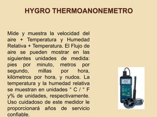 HYGRO THERMOANONEMETRO
Mide y muestra la velocidad del
aire + Temperatura y Humedad
Relativa + Temperatura. El Flujo de
aire se pueden mostrar en las
siguientes unidades de medida:
pies por minuto, metros por
segundo, millas por hora,
kilómetros por hora, y nudos. La
temperatura y la humedad relativa
se muestran en unidades ° C / ° F
y% de unidades, respectivamente.
Uso cuidadoso de este medidor le
proporcionará años de servicio
confiable.
 