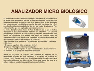 ANALIZADOR MICRO BIOLÓGICO
La determinación de la calidad microbiológica del aire es de vital importancia
en áreas como aquellas en las que se fabrican productos farmacéuticos y
dispositivos médicos, en quirófanos y otras áreas críticas en los hospitales.
Los muestreadotes microbiológicos de aire Sampl'air (versiones Lite y Pro)
permiten la vigilancia microbiológica del aire por medio de placas de Petri
estándar en las que son capturados los microorganismos.
La norma Sampl'Air utiliza placas de Petri de 90 mm, por lo que es fácil de
incorporar en sus procedimientos normales de laboratorio. Los usuarios
pueden elegir los medios de comunicación que son los más relevantes para
crecer los organismos que deseen para aislar. En cualquier caso, las
siguientes precauciones respecto de los medios de comunicación deben ser
adoptadas para garantizar la exactitud de muestreo:
-La profundidad de la cápsula de Petri deben ser reproducibles y medida de
2.5-3.5 mm
-- El agar de superficie debe ser plana y el nivel
-El agar no debería presentar ningún sequedad
-. - El agar no debe tener gotas de agua cuando se utiliza. Cualquier exceso
de humedad en el agar puede afectar los resultados
Hasta 10 programas se pueden crear mediante la selección de un
determinado volumen en litros (50-9999) o un tiempo de muestreo en
minutos (1-99). Retraso en la hora de inicio es posible. Para la mayoría de
los medios utilizados, un ciclo más de 15 minutos puede dar lugar a la
cultura media de secado, lo que podría afectar su fertilidad.
 