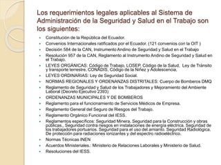 Los requerimientos legales aplicables al Sistema de
Administración de la Seguridad y Salud en el Trabajo son
los siguientes:
 Constitución de la República del Ecuador.
 Convenios Internacionales ratificados por el Ecuador. (121 convenios con la OIT )
 Decisión 584 de la CAN, Instrumento Andino de Seguridad y Salud en el Trabajo
 Resolución 957 de la CAN, Reglamento al Instrumento Andino de Seguridad y Salud en
el Trabajo.
 LEYES ORGÁNICAS: Código de Trabajo, LOSEP, Código de la Salud, Ley de Tránsito
y transporte terrestre, CONADIS, Código de la Niñez y Adolescencia,
 LEYES ORDINARIAS: Ley de Seguridad Social.
 NORMAS REGIONALES Y ORDENANZAS DISTRITALES: Cuerpo de Bomberos DMQ
 Reglamento de Seguridad y Salud de los Trabajadores y Mejoramiento del Ambiente
Laboral (Decreto Ejecutivo 2393)
 ORDENANZAS MUNICIPALES Y DE BOMBEROS
 Reglamento para el funcionamiento de Servicios Médicos de Empresa.
 Reglamento General del Seguro de Riesgos del Trabajo.
 Reglamento Orgánico Funcional del IESS.
 Reglamentos específicos: Seguridad Minera, Seguridad para la Construcción y obras
públicas., Seguridad contra riesgos en instalaciones de energía eléctrica. Seguridad de
los trabajadores portuarios. Seguridad para el uso del amianto. Seguridad Radiológica.
De protección para radiaciones ionizantes y del espectro radioeléctrico.
 Normas Técnicas INEN
 Acuerdos Ministeriales.: Ministerio de Relaciones Laborales y Ministerio de Salud.
 Resoluciones del IESS.
 